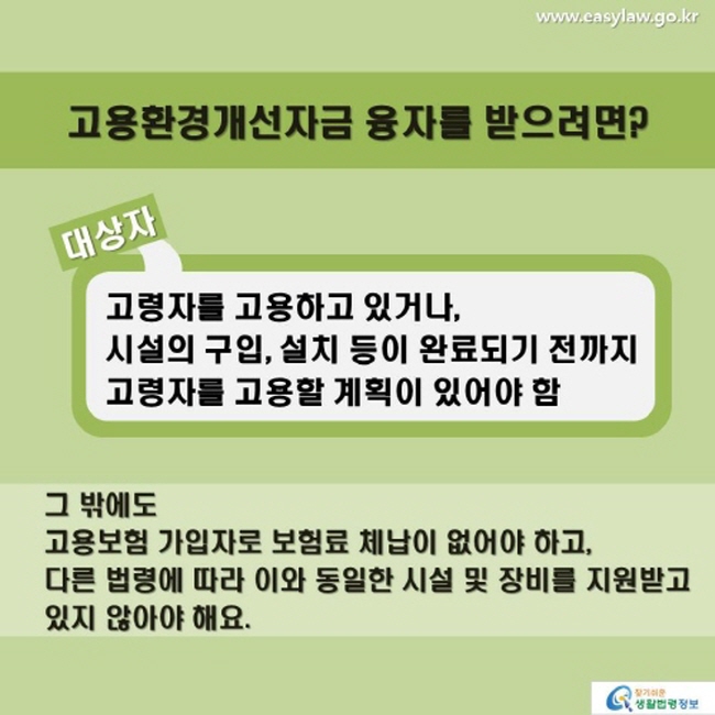 고용환경개선자금 융자를 받으려면? 대상자 고령자를 고용하고 있거나 시설의 구입, 설치 등이 완료되기 전까지 고령자를 고용할 계획이 있어야 함 그 밖에도 고용보험 가입자로 보험료 체납이 없어야 하고, 다른 법령에 따라 이와 동일한 시설 및 장비를 지원받고 있지 않아야 해요.